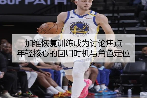 加维恢复训练成为讨论焦点 年轻核心的回归时机与角色定位