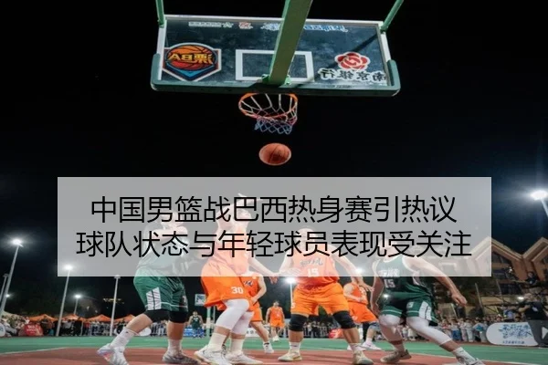 中国男篮战巴西热身赛引热议 球队状态与年轻球员表现受关注